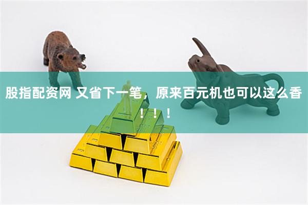 股指配资网 又省下一笔，原来百元机也可以这么香！！！