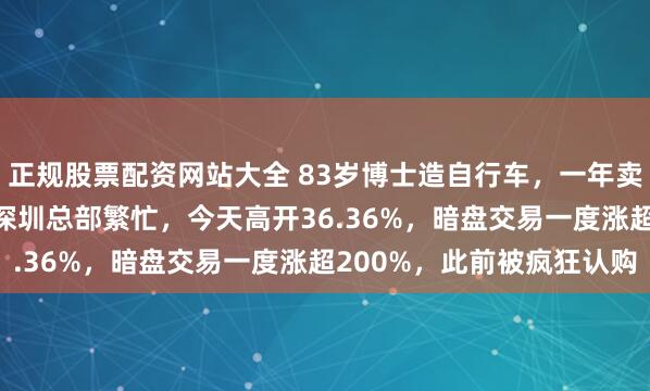 正规股票配资网站大全 83岁博士造自行车，一年卖4.5亿元！上市前一日深圳总部繁忙，今天高开36.36%，暗盘交易一度涨超200%，此前被疯狂认购