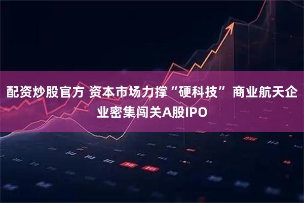 配资炒股官方 资本市场力撑“硬科技” 商业航天企业密集闯关A股IPO