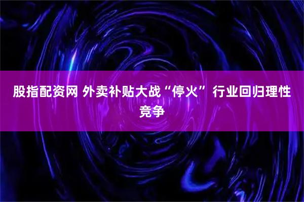 股指配资网 外卖补贴大战“停火” 行业回归理性竞争