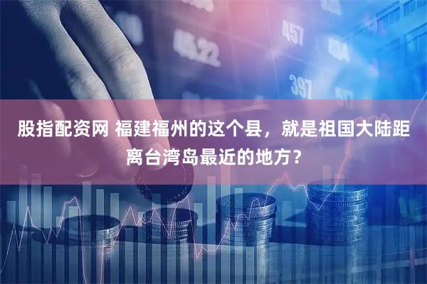 股指配资网 福建福州的这个县，就是祖国大陆距离台湾岛最近的地方？