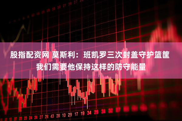 股指配资网 莫斯利：班凯罗三次封盖守护篮筐 我们需要他保持这样的防守能量