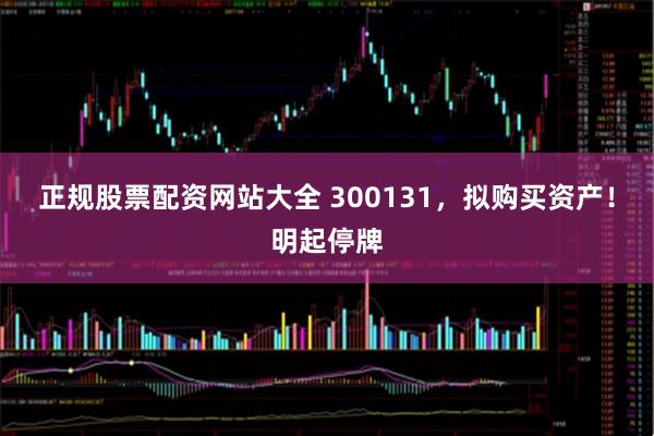 正规股票配资网站大全 300131，拟购买资产！明起停牌