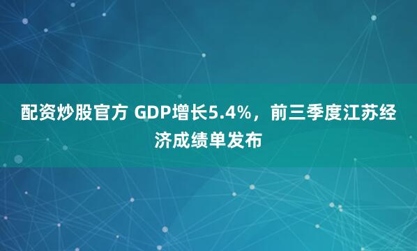 配资炒股官方 GDP增长5.4%，前三季度江苏经济成绩单发布