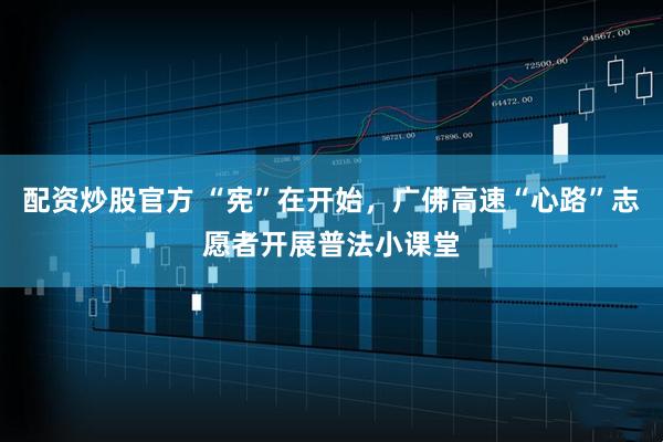配资炒股官方 “宪”在开始，广佛高速“心路”志愿者开展普法小课堂