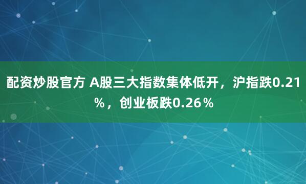 配资炒股官方 A股三大指数集体低开，沪指跌0.21％，创业板跌0.26％