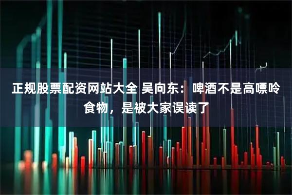 正规股票配资网站大全 吴向东：啤酒不是高嘌呤食物，是被大家误读了