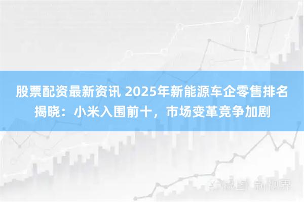 股票配资最新资讯 2025年新能源车企零售排名揭晓：小米入围前十，市场变革竞争加剧