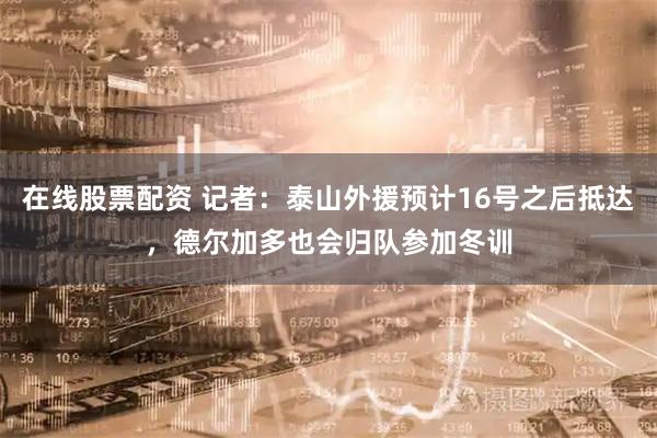 在线股票配资 记者：泰山外援预计16号之后抵达，德尔加多也会归队参加冬训