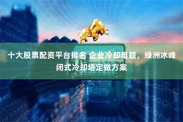 十大股票配资平台排名 企业冷却难题，绿洲冰峰闭式冷却塔定做方案