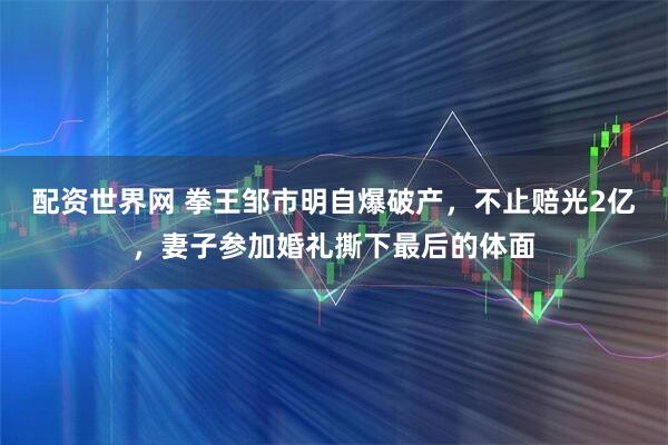 配资世界网 拳王邹市明自爆破产，不止赔光2亿，妻子参加婚礼撕下最后的体面