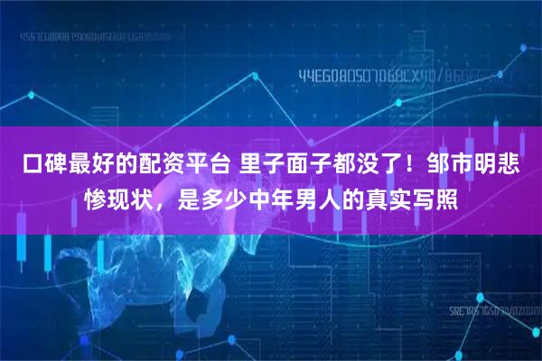 口碑最好的配资平台 里子面子都没了！邹市明悲惨现状，是多少中年男人的真实写照