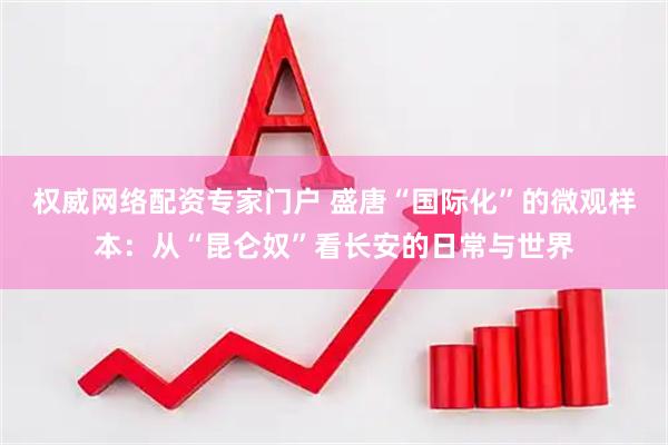 权威网络配资专家门户 盛唐“国际化”的微观样本：从“昆仑奴”看长安的日常与世界