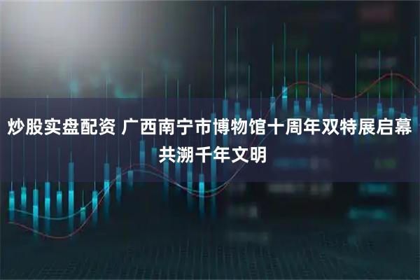 炒股实盘配资 广西南宁市博物馆十周年双特展启幕 共溯千年文明