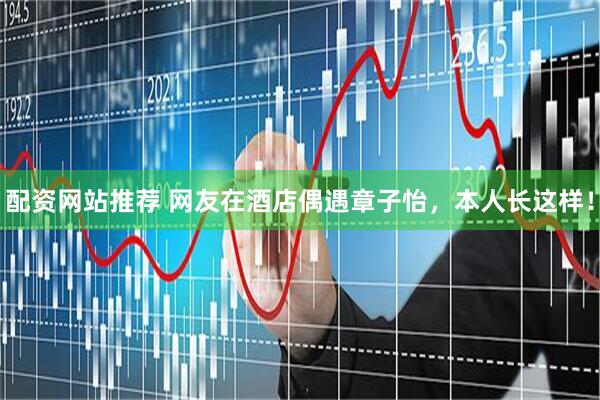 配资网站推荐 网友在酒店偶遇章子怡，本人长这样！