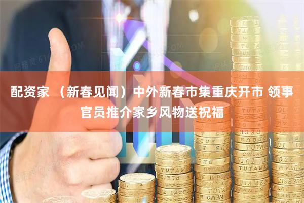 配资家 （新春见闻）中外新春市集重庆开市 领事官员推介家乡风物送祝福