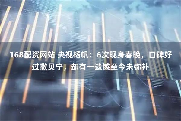 168配资网站 央视杨帆：6次现身春晚，口碑好过撒贝宁，却有一遗憾至今未弥补