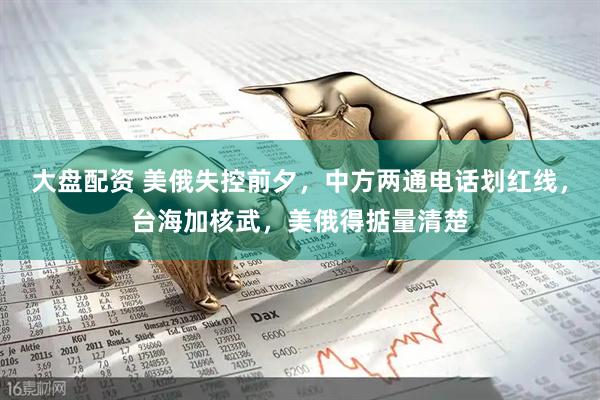 大盘配资 美俄失控前夕，中方两通电话划红线，台海加核武，美俄得掂量清楚