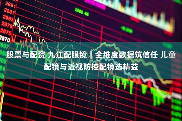 股票与配资 九江配眼镜｜全维度数据筑信任 儿童配镜与近视防控配镜选精益