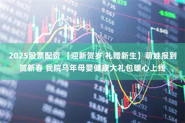 2025股票配资 【迎新贺岁 礼赠新生】萌娃报到贺新春 我院马年母婴健康大礼包暖心上线
