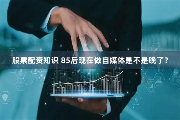 股票配资知识 85后现在做自媒体是不是晚了？