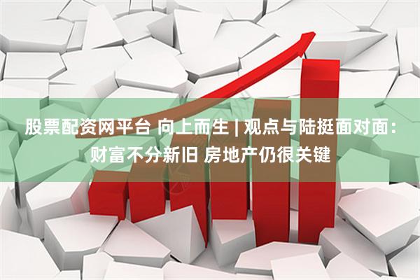 股票配资网平台 向上而生 | 观点与陆挺面对面：财富不分新旧 房地产仍很关键