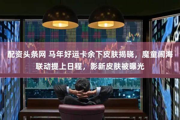 配资头条网 马年好运卡余下皮肤揭晓，魔童闹海联动提上日程，影新皮肤被曝光