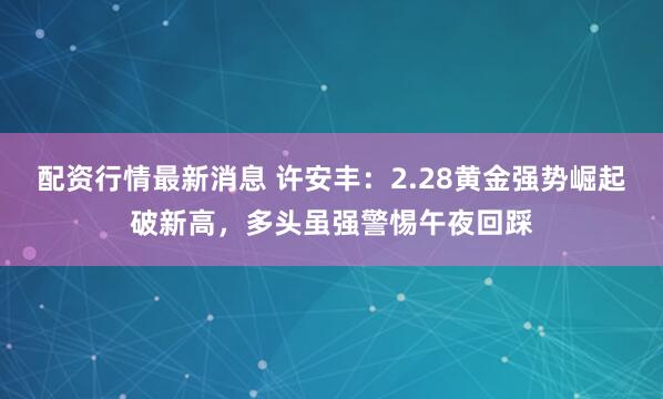 配资行情最新消息 许安丰：2.28黄金强势崛起破新高，多头虽强警惕午夜回踩