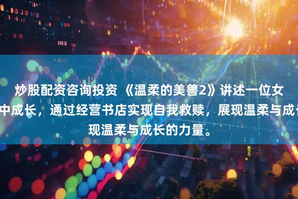 炒股配资咨询投资 《温柔的美兽2》讲述一位女性在都市中成长，通过经营书店实现自我救赎，展现温柔与成长的力量。