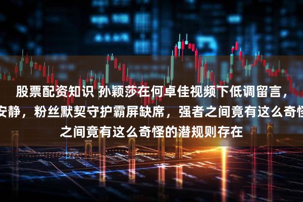 股票配资知识 孙颖莎在何卓佳视频下低调留言，评论区却异常安静，粉丝默契守护霸屏缺席，强者之间竟有这么奇怪的潜规则存在