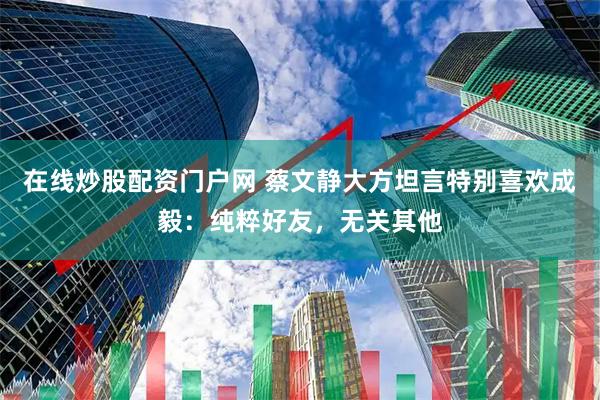 在线炒股配资门户网 蔡文静大方坦言特别喜欢成毅：纯粹好友，无关其他