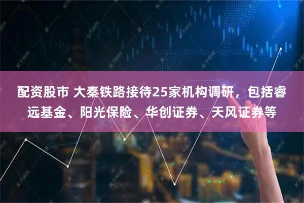 配资股市 大秦铁路接待25家机构调研，包括睿远基金、阳光保险、华创证券、天风证券等