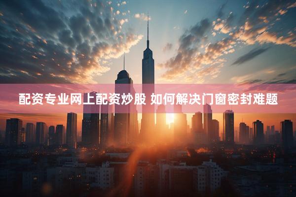 配资专业网上配资炒股 如何解决门窗密封难题