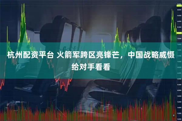 杭州配资平台 火箭军跨区亮锋芒，中国战略威慑给对手看看