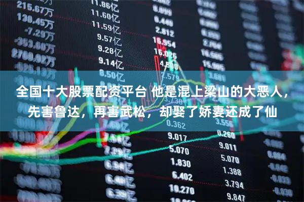 全国十大股票配资平台 他是混上梁山的大恶人，先害鲁达，再害武松，却娶了娇妻还成了仙