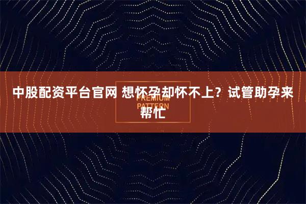 中股配资平台官网 想怀孕却怀不上？试管助孕来帮忙