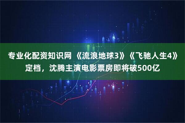 专业化配资知识网 《流浪地球3》《飞驰人生4》定档，沈腾主演电影票房即将破500亿