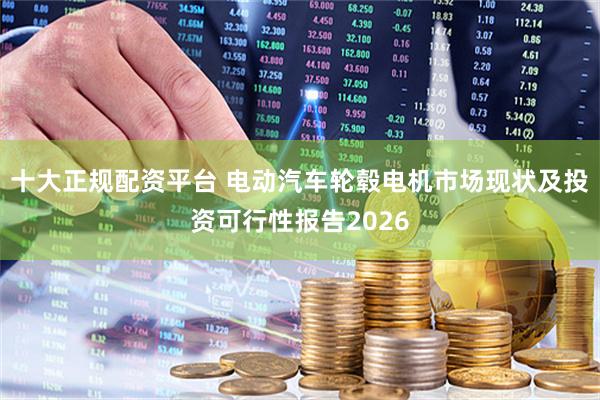 十大正规配资平台 电动汽车轮毂电机市场现状及投资可行性报告2026