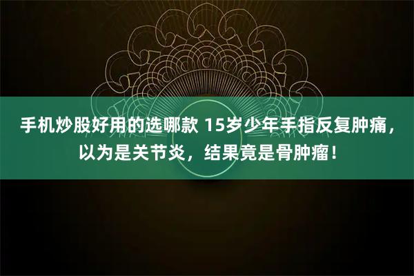 手机炒股好用的选哪款 15岁少年手指反复肿痛，以为是关节炎，结果竟是骨肿瘤！