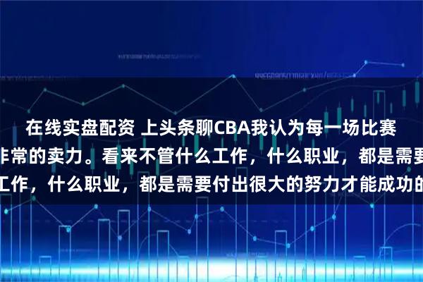在线实盘配资 上头条聊CBA我认为每一场比赛大家都非常认真，而且非常的卖力。看来不管什么工作，什么职业，都是需要付出很大的努力才能成功的