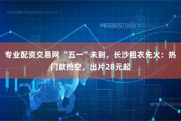 专业配资交易网 “五一”未到，长沙租衣先火：热门款抢空，出片28元起