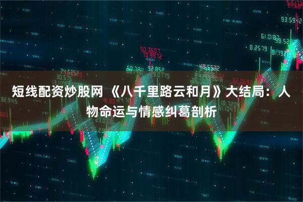 短线配资炒股网 《八千里路云和月》大结局：人物命运与情感纠葛剖析